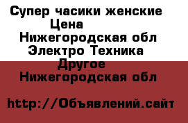 Супер часики женские › Цена ­ 3 500 - Нижегородская обл. Электро-Техника » Другое   . Нижегородская обл.